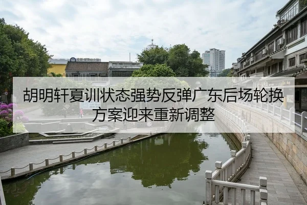 胡明轩夏训状态强势反弹广东后场轮换方案迎来重新调整