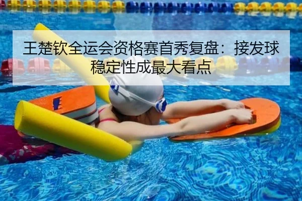 王楚钦全运会资格赛首秀复盘：接发球稳定性成最大看点