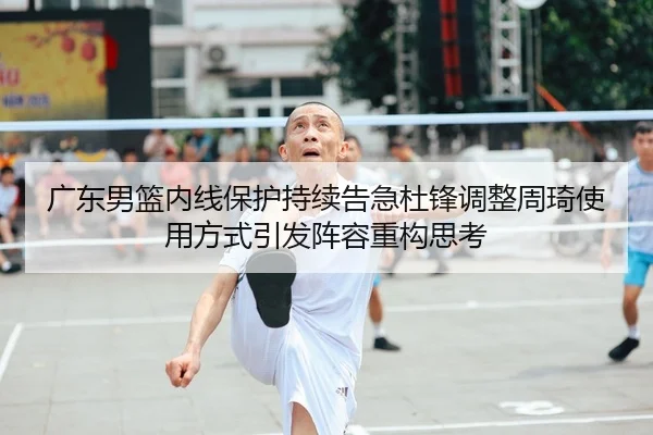 广东男篮内线保护持续告急杜锋调整周琦使用方式引发阵容重构思考